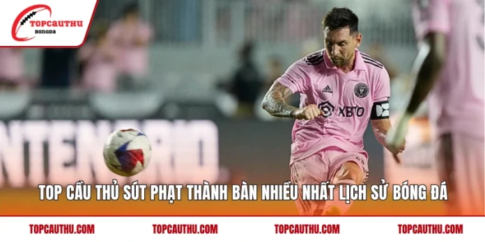 Top Cầu Thủ Sút Phạt Thành Bàn Nhiều Nhất Lịch Sử Bóng Đá