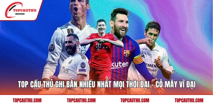 Top Cầu Thủ Ghi Bàn Nhiều Nhất Mọi Thời Đại - Cỗ Máy Vĩ Đại